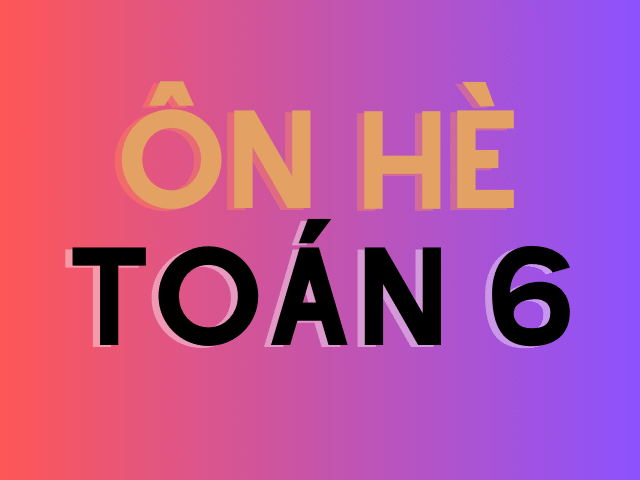 ÔN HÈ - CỦNG CỐ KIẾN THỨC TOÁN 6